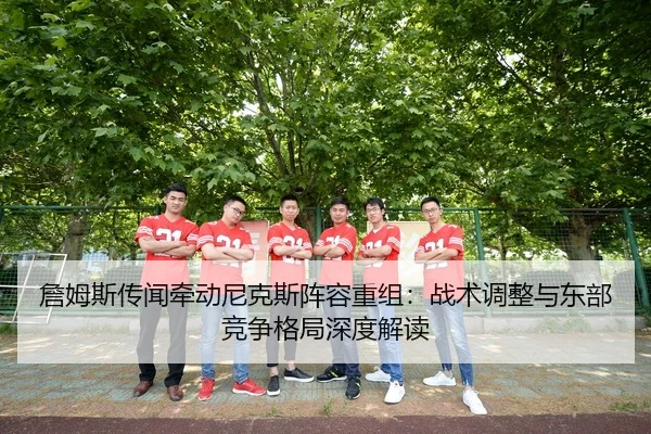 詹姆斯传闻牵动尼克斯阵容重组：战术调整与东部竞争格局深度解读
